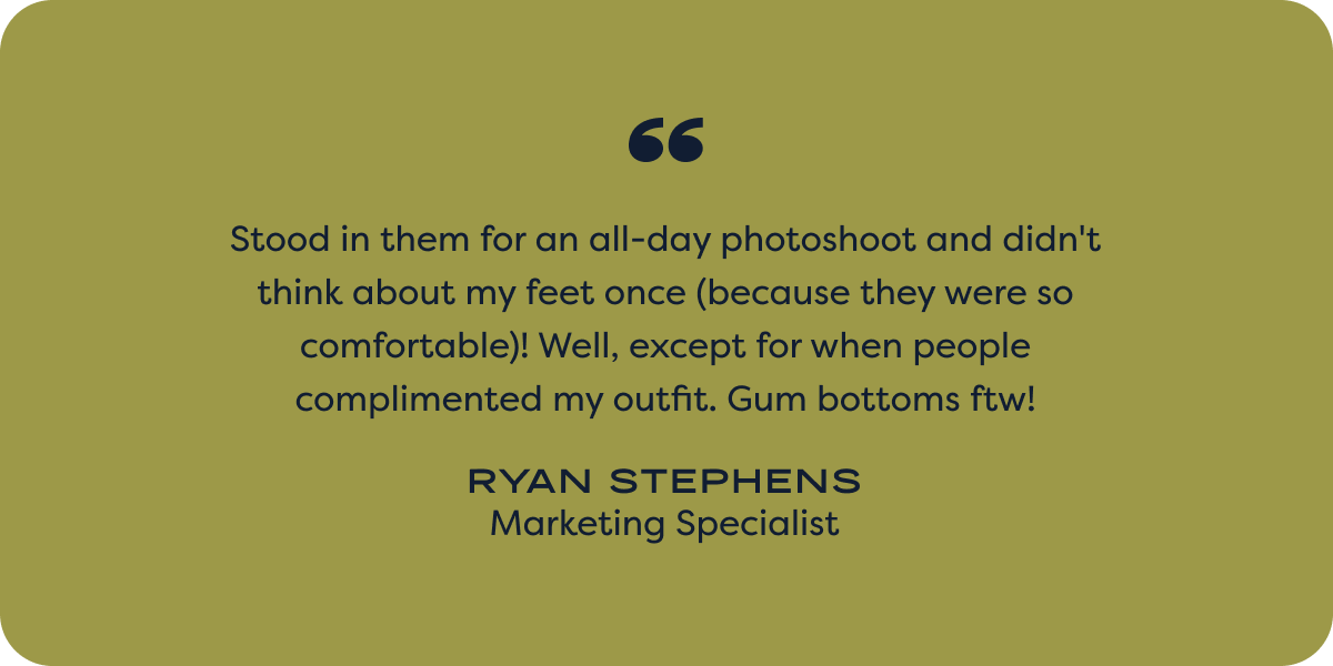 Stood in them for an all-day photoshoot and didn't think about my feet once (because they were so comfortable)! Well, except for when people complimented my outfit. Gum bottoms ftw! - ryan stevens; marketing specialist