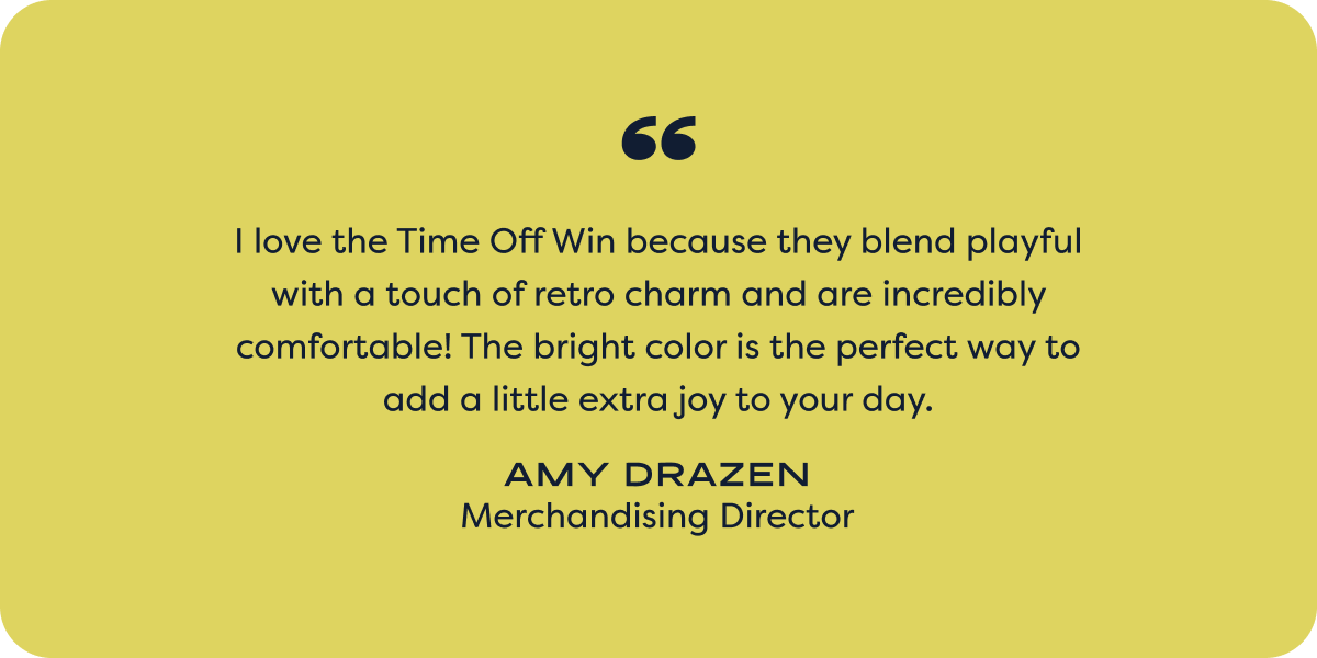 I love the Time Off Win because they blend playful with a touch of retro charm and are incredibly comfortable! The bright color is the perfect way to add a little extra joy to your day. - amy drazen; merchandising director