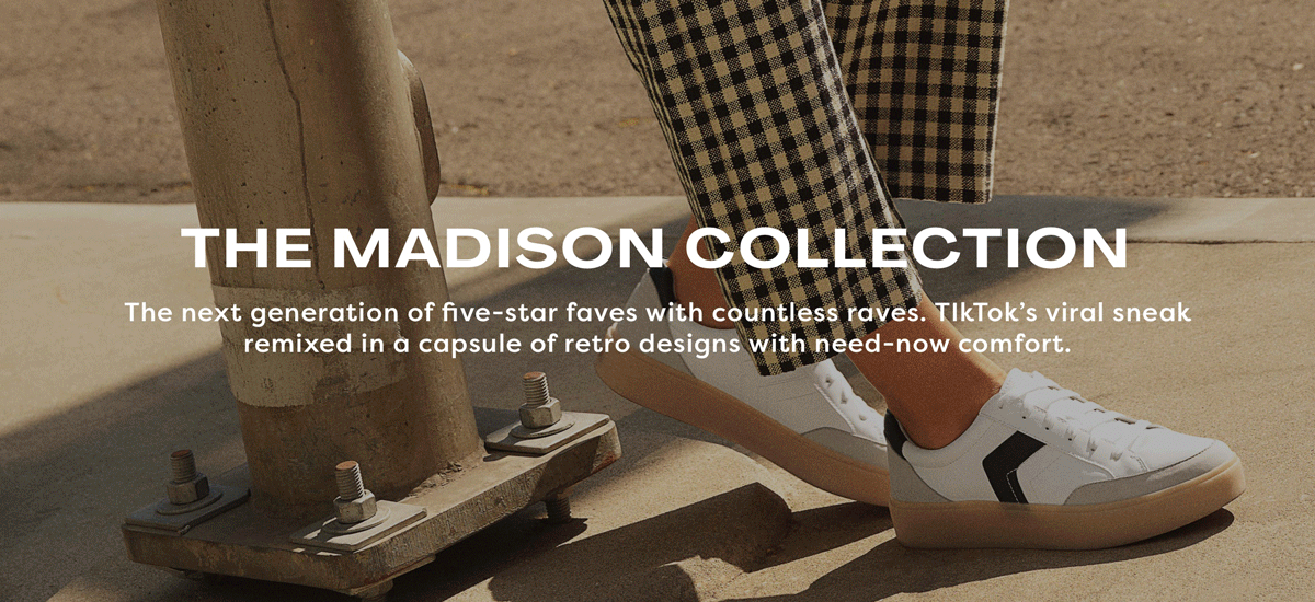 THE MADISON COLLECTION The next generation of five-star faves with countless raves. TIkTok’s viral sneak re-mixed in a capsule of retro designs with need-now comfort.